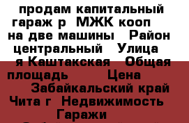 продам капитальный гараж р- МЖК,кооп 118 на две машины › Район ­ центральный › Улица ­ 5-я Каштакская › Общая площадь ­ 40 › Цена ­ 630 000 - Забайкальский край, Чита г. Недвижимость » Гаражи   . Забайкальский край